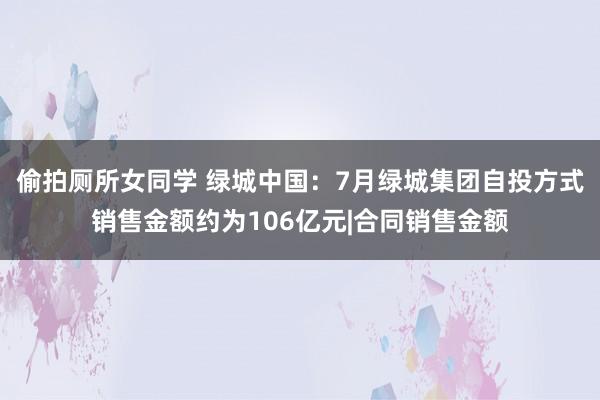 偷拍厕所女同学 绿城中国：7月绿城集团自投方式销售金额约为106亿元|合同销售金额