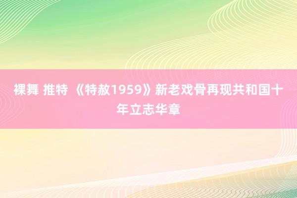 裸舞 推特 《特赦1959》新老戏骨再现共和国十年立志华章