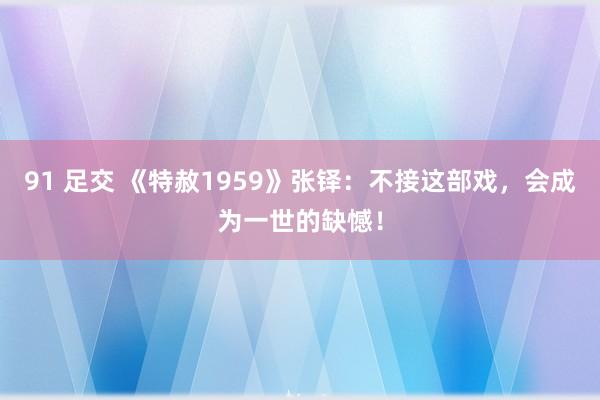 91 足交 《特赦1959》张铎：不接这部戏，会成为一世的缺憾！