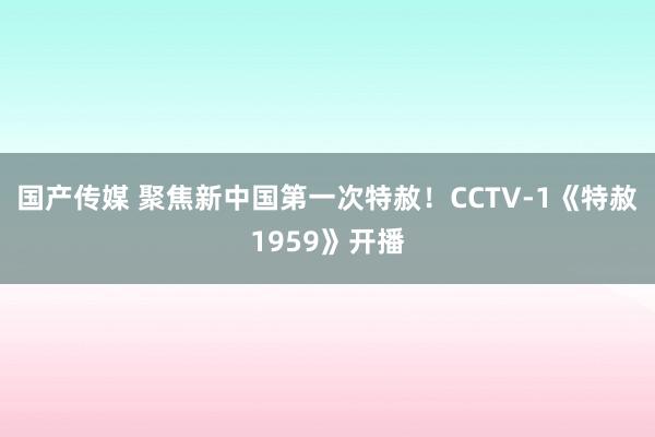 国产传媒 聚焦新中国第一次特赦！CCTV-1《特赦1959》开播