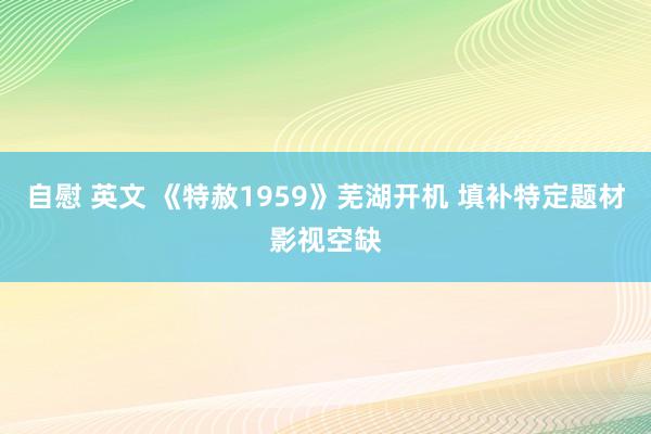 自慰 英文 《特赦1959》芜湖开机 填补特定题材影视空缺