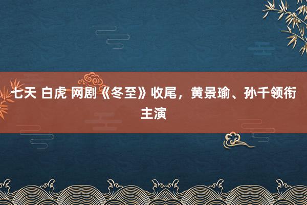 七天 白虎 网剧《冬至》收尾，黄景瑜、孙千领衔主演