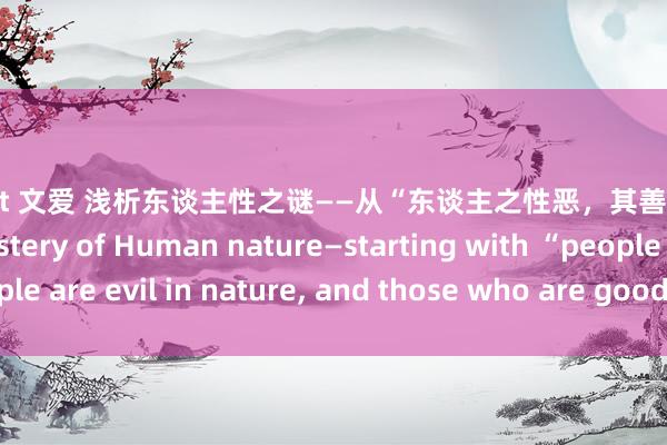 chatgpt 文爱 浅析东谈主性之谜——从“东谈主之性恶，其善者伪也”谈起 On the Mystery of Human nature—starting with “people are evil in nature， and those who are good are hypocritical”