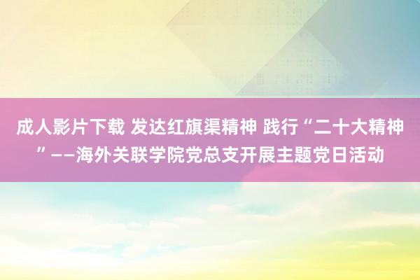 成人影片下载 发达红旗渠精神 践行“二十大精神”——海外关联学院党总支开展主题党日活动